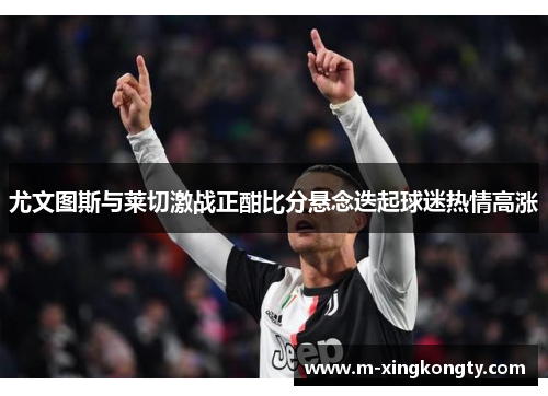 尤文图斯与莱切激战正酣比分悬念迭起球迷热情高涨